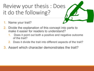 Review your thesis : Does
it do the following?
1. Name your trait?
2. Divide the explanation of this concept into parts to
make it easier for readers to understand?
1. Does it point out both a positive and negative outcome
of the trait?
2. Does it divide the trait into different aspects of the trait?
3. Assert which character demonstrates the trait?
 