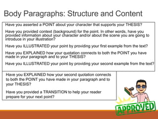 Body Paragraphs: Structure and Content
Have you asserted a POINT about your character that supports your THESIS?
Have you provided context (background) for the point. In other words, have you
provided information about your character and/or about the scene you are going to
introduce in your illustration?
Have you ILLUSTRATED your point by providing your first example from the text?
Have you EXPLAINED how your quotation connects to both the POINT you have
made in your paragraph and to your THESIS?
Have you ILLUSTRATED your point by providing your second example from the text?
Have you EXPLAINED how your second quotation connects
to both the POINT you have made in your paragraph and to
your THESIS?
Have you provided a TRANSITION to help your reader
prepare for your next point?
 