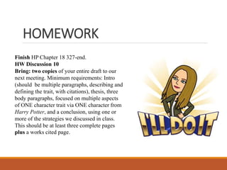 HOMEWORK
Finish HP Chapter 18 327-end.
HW Discussion 10
Bring: two copies of your entire draft to our
next meeting. Minimum requirements: Intro
(should be multiple paragraphs, describing and
defining the trait, with citations), thesis, three
body paragraphs, focused on multiple aspects
of ONE character trait via ONE character from
Harry Potter, and a conclusion, using one or
more of the strategies we discussed in class.
This should be at least three complete pages
plus a works cited page.
 