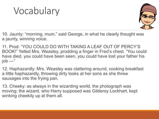 Vocabulary
10. Jaunty: “morning, mum,” said George, in what he clearly thought was
a jaunty, winning voice.
11. Prod: “YOU COULD DO WITH TAKING A LEAF OUT OF PERCY’S
BOOK!” Yelled Mrs. Weasley, prodding a finger in Fred’s chest. “You could
have died, you could have been seen, you could have lost your father his
job —”
12. Haphazardly: Mrs. Weasley was clattering around, cooking breakfast
a little haphazardly, throwing dirty looks at her sons as she threw
sausages into the frying pan.
13. Cheeky: as always in the wizarding world, the photograph was
moving; the wizard, who Harry supposed was Gilderoy Lockhart, kept
winking cheekily up at them all.
 