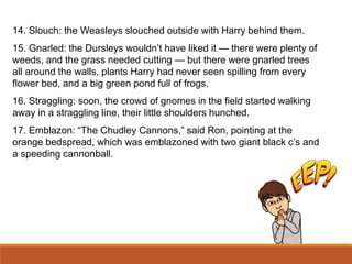 14. Slouch: the Weasleys slouched outside with Harry behind them.
15. Gnarled: the Dursleys wouldn’t have liked it — there were plenty of
weeds, and the grass needed cutting — but there were gnarled trees
all around the walls, plants Harry had never seen spilling from every
flower bed, and a big green pond full of frogs.
16. Straggling: soon, the crowd of gnomes in the field started walking
away in a straggling line, their little shoulders hunched.
17. Emblazon: “The Chudley Cannons,” said Ron, pointing at the
orange bedspread, which was emblazoned with two giant black c’s and
a speeding cannonball.
 
