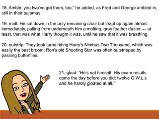 18. Amble: you two’ve got them, too,” he added, as Fred and George ambled in,
still in their pajamas
19. molt: He sat down in the only remaining chair but leapt up again almost
immediately, pulling from underneath him a molting, gray feather duster — at
least, that was what Harry thought it was, until he saw that it was breathing.
20. outstrip: They took turns riding Harry’s Nimbus Two Thousand, which was
easily the best broom; Ron’s old Shooting Star was often outstripped by
passing butterflies.
21. gloat: “He’s not himself. His exam results
came the day before you did; twelve O.W.L.s
and he hardly gloated at all.”
 