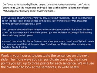 Work in your houses to punctuate the sentences on the next
slide. The more ways you can punctuate correctly, the more
points you get, up to three points for each sentence. We will use
the overhead to look at the sentences, so write neatly.
Don’t you care about Gryffindor, do you only care about yourselves I don’t want
Slytherin to win the house cup and you’ll lose all the points I got from Professor
McGonagall for knowing about Switching Spells.
Don’t you care about Gryffindor? Do you only care about yourselves? I don’t want Slytherin
to win the house cup, and you’ll lose all the points I got from Professor McGonagall for
knowing about Switching Spells. 1 point
Don’t you care about Gryffindor? do you only care about yourselves? I don’t want Slytherin
to win the house cup. You’ll lose all the points I got from Professor McGonagall for knowing
about Switching Spells! 2 points
You don’t care about Gryffindor. You only care about yourselves! I don’t want Slytherin to win
the house cup; you’ll lose all the points I got from Professor McGonagall for knowing about
Switching Spells. 3 points
 