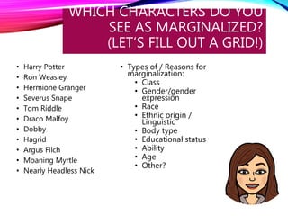 WHICH CHARACTERS DO YOU
SEE AS MARGINALIZED?
(LET’S FILL OUT A GRID!)
• Harry Potter
• Ron Weasley
• Hermione Granger
• Severus Snape
• Tom Riddle
• Draco Malfoy
• Dobby
• Hagrid
• Argus Filch
• Moaning Myrtle
• Nearly Headless Nick
• Types of / Reasons for
marginalization:
• Class
• Gender/gender
expression
• Race
• Ethnic origin /
Linguistic
• Body type
• Educational status
• Ability
• Age
• Other?
 