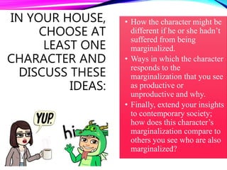 IN YOUR HOUSE,
CHOOSE AT
LEAST ONE
CHARACTER AND
DISCUSS THESE
IDEAS:
• How the character might be
different if he or she hadn’t
suffered from being
marginalized.
• Ways in which the character
responds to the
marginalization that you see
as productive or
unproductive and why.
• Finally, extend your insights
to contemporary society;
how does this character’s
marginalization compare to
others you see who are also
marginalized?
 