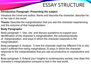 Introduction Paragraph: Presenting the subject
Introduce the novel and author; Name and describe the character; describe his
or her role in the novel.
Thesis: Describe the marginalization that you see this character experiencing
and the outcome of that marginalization.
Body Paragraphs
Body paragraph 1: Use, cite, and discuss quotations to support your
identification of the character’s marginalization, the outcomes/results
of marginalization, and ways in which the character responds to the
marginalization.
Body paragraph 2: Analyze 1) how the character might be different if he or she
hadn’t suffered from being marginalized; 2) ways in which the character
responds to the marginalization that you see as productive or unproductive and
why.
Body paragraph 3: Extend your insights to contemporary society; how does this
character’s marginalization compare to that in the real world.
ESSAY STRUCTURE
 