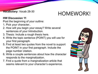 HOMEWORK!
Vocabulary: Vocab 28-30
HW Discussion 11
Post the beginning of your outline:
1. Pick your character..
2. How will you begin your essay? Write several
sentences of your Introduction.
3. Thesis: Include a rough thesis here.
4. Write the topic sentence (POINT) you will use for
your first paragraph.
5. Find at least two quotes from the novel to support
the POINT in your first paragraph. Include the
page number citation.
6. Write a couple sentences about how the character
responds to the marginalization.
7. Find a quote from a marginalization article that
seems relevant to your character’s experience.
 