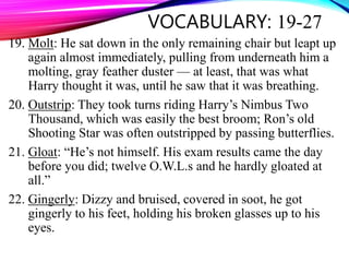 VOCABULARY: 19-27
19. Molt: He sat down in the only remaining chair but leapt up
again almost immediately, pulling from underneath him a
molting, gray feather duster — at least, that was what
Harry thought it was, until he saw that it was breathing.
20. Outstrip: They took turns riding Harry’s Nimbus Two
Thousand, which was easily the best broom; Ron’s old
Shooting Star was often outstripped by passing butterflies.
21. Gloat: “He’s not himself. His exam results came the day
before you did; twelve O.W.L.s and he hardly gloated at
all.”
22. Gingerly: Dizzy and bruised, covered in soot, he got
gingerly to his feet, holding his broken glasses up to his
eyes.
 