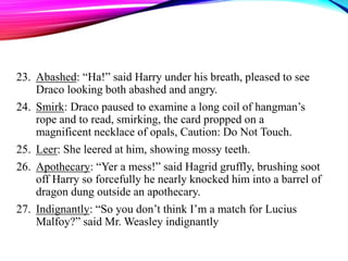23. Abashed: “Ha!” said Harry under his breath, pleased to see
Draco looking both abashed and angry.
24. Smirk: Draco paused to examine a long coil of hangman’s
rope and to read, smirking, the card propped on a
magnificent necklace of opals, Caution: Do Not Touch.
25. Leer: She leered at him, showing mossy teeth.
26. Apothecary: “Yer a mess!” said Hagrid gruffly, brushing soot
off Harry so forcefully he nearly knocked him into a barrel of
dragon dung outside an apothecary.
27. Indignantly: “So you don’t think I’m a match for Lucius
Malfoy?” said Mr. Weasley indignantly
 