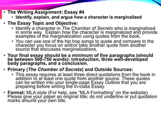 • The Writing Assignment: Essay #4
• Identify, explain, and argue how a character is marginalized
• The Essay Topic and Objective:
• Identify a character in The Chamber of Secrets who is marginalized
in some way. Explain how the character is marginalized and provide
examples of the marginalization using quotes from the book.
• You can use one of the hip hop songs to quote and compare to the
character you focus on and/or take another quote from another
source that discusses marginalizations.
• Your final essay should be a minimum of five paragraphs (should
be between 500-750 words): introduction, three well-developed
body paragraphs, and a conclusion.
• Primary (The Chamber of Secrets) and Outside Sources:
• This essay requires at least three direct quotations from the book in
addition to at least one quote from another source. These quotes
can be written into your single-page Essay Outline that you are
preparing before writing the In-class Essay.
• Format: MLA style (For help, see “MLA Formatting” on the website).
Please give your paper an original title; do not underline or put quotation
marks around your own title.
 