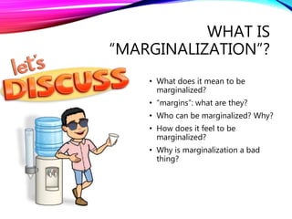 WHAT IS
“MARGINALIZATION”?
• What does it mean to be
marginalized?
• “margins”: what are they?
• Who can be marginalized? Why?
• How does it feel to be
marginalized?
• Why is marginalization a bad
thing?
 