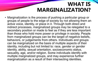 WHAT IS
MARGINALIZATION?
• Marginalization is the process of pushing a particular group or
groups of people to the edge of society by not allowing them an
active voice, identity, or place in it. Through both direct and
indirect processes, marginalized groups may be relegated to a
secondary position or made to feel as if they are less important
than those who hold more power or privilege in society. People
from marginalized groups can be the target of negative beliefs,
behaviors, or judgements from others. Individuals and groups
can be marginalized on the basis of multiple aspects of their
identity, including but not limited to: race, gender or gender
identity, ability, sexual orientation, socioeconomic status,
sexuality, age, and/or religion. Some individuals identify with
multiple marginalized groups, and may experience further
marginalization as a result of their intersecting identities.
 