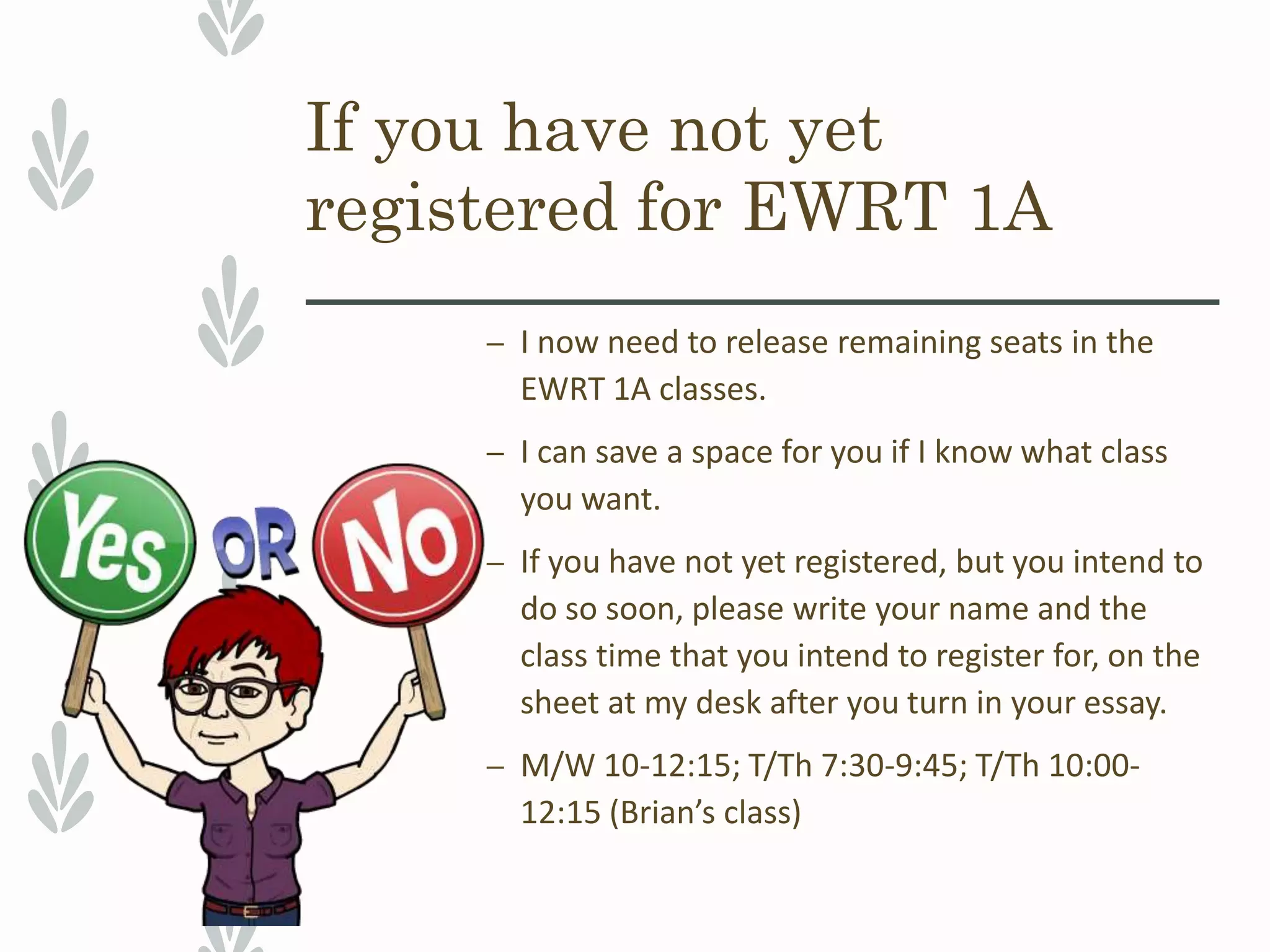 If you have not yet
registered for EWRT 1A
– I now need to release remaining seats in the
EWRT 1A classes.
– I can save a space for you if I know what class
you want.
– If you have not yet registered, but you intend to
do so soon, please write your name and the
class time that you intend to register for, on the
sheet at my desk after you turn in your essay.
– M/W 10-12:15; T/Th 7:30-9:45; T/Th 10:00-
12:15 (Brian’s class)
 