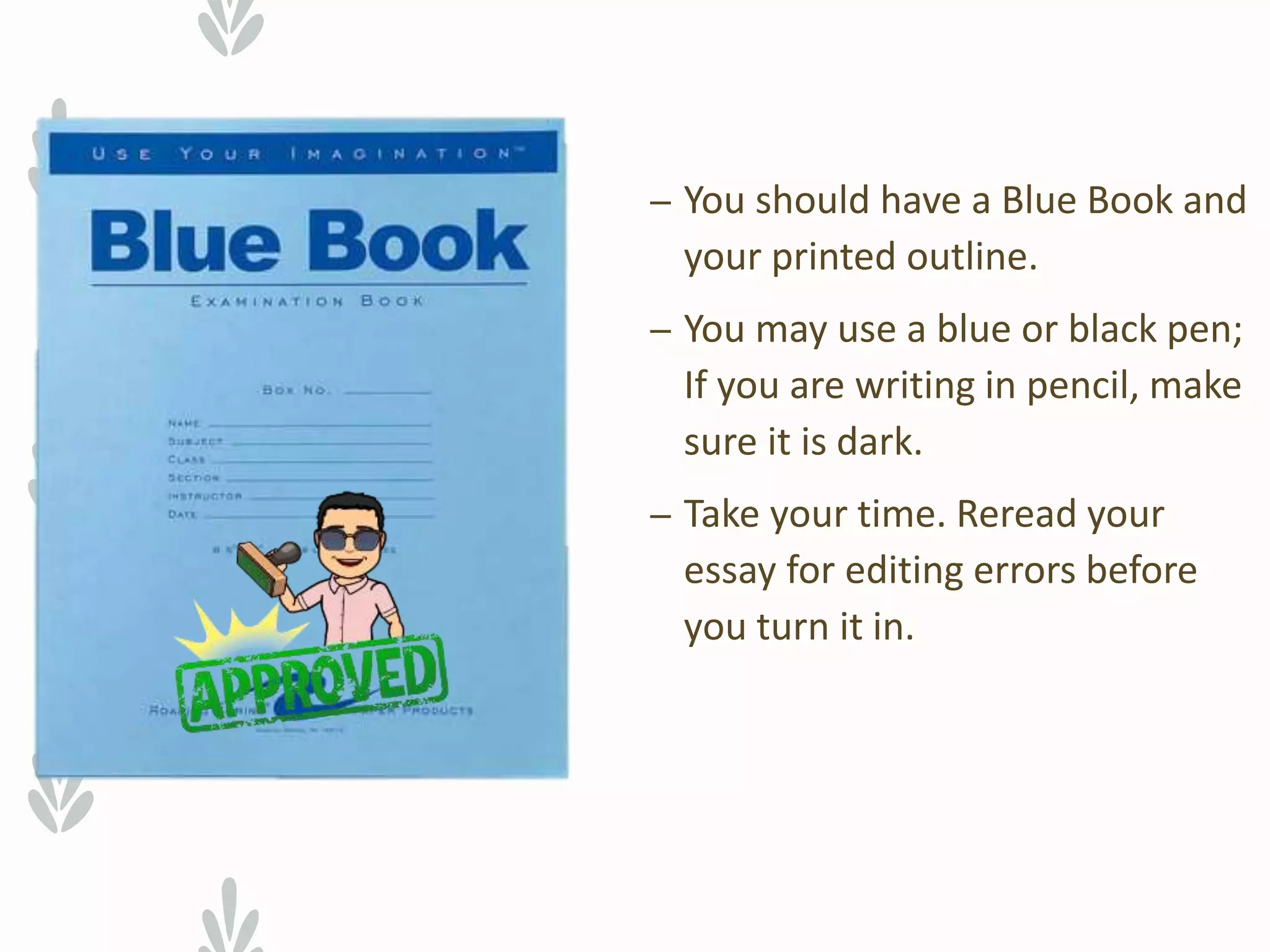 – You should have a Blue Book and
your printed outline.
– You may use a blue or black pen;
If you are writing in pencil, make
sure it is dark.
– Take your time. Reread your
essay for editing errors before
you turn it in.
 
