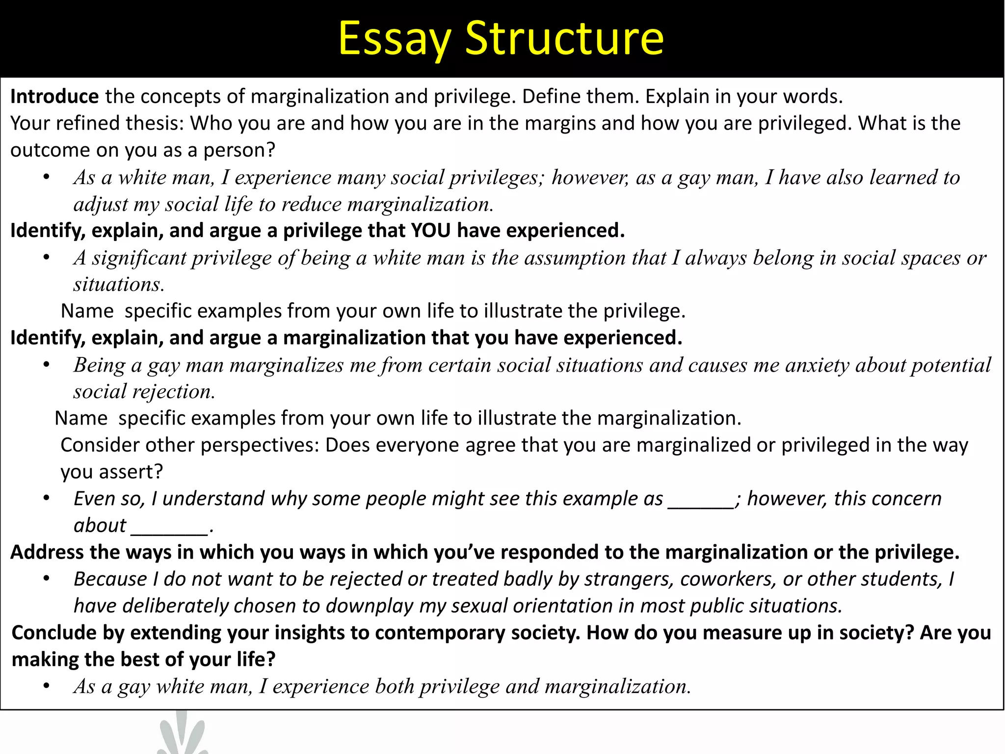 Introduce the concepts of marginalization and privilege. Define them. Explain in your words.
Your refined thesis: Who you are and how you are in the margins and how you are privileged. What is the
outcome on you as a person?
• As a white man, I experience many social privileges; however, as a gay man, I have also learned to
adjust my social life to reduce marginalization.
Identify, explain, and argue a privilege that YOU have experienced.
• A significant privilege of being a white man is the assumption that I always belong in social spaces or
situations.
Name specific examples from your own life to illustrate the privilege.
Identify, explain, and argue a marginalization that you have experienced.
• Being a gay man marginalizes me from certain social situations and causes me anxiety about potential
social rejection.
Name specific examples from your own life to illustrate the marginalization.
Consider other perspectives: Does everyone agree that you are marginalized or privileged in the way
you assert?
• Even so, I understand why some people might see this example as ______; however, this concern
about _______.K
Address the ways in which you ways in which you’ve responded to the marginalization or the privilege.
• Because I do not want to be rejected or treated badly by strangers, coworkers, or other students, I
have deliberately chosen to downplay my sexual orientation in most public situations.
Conclude by extending your insights to contemporary society. How do you measure up in society? Are you
making the best of your life?
• As a gay white man, I experience both privilege and marginalization.
Essay Structure
 