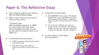 Paper 6: The Reflective Essay
 Even though it might not be obvious,
this is a thesis-driven essay.
 What is your thesis? A more specific
version of this claim:
“I learned some
skills/strategies/practices in EWRT
211 and I know I still have some
skills/strategies/practices to work
on, but now I’m ready to move on to
EWRT 1A.”
 I recommend that you discuss
 THREE strategies/skills/practices that
you learned, and
 ONE skill that you still need to
improve (and that you will work on in
1A).
 Things NOT to write about:
 The CONTENT of the course. The English
Department is not interested in what you
learned about Harry Potter or Hogwarts.
They just want to hear about your writing
skills.
 The instructor. Whether you want to
praise me (or criticize me), the portfolio
readers do not care. They are interested
in what you learned, not how I taught it.
 So what might you talk about?
Let’s brainstorm.
 
