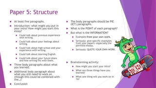 Paper 5: Structure
 At least five paragraphs.
 Introduction: what might you put in
your intro? How might you start this
essay?
 Could talk about previous experience
with writing.
 Could talk about your feelings about
writing.
 Could talk about high school and your
experience with writing.
 Could talk about learning English.
 Could talk about your future plans
and how writing fits with them.
 Three body paragraphs about what
you learned.
 Additional body paragraph about
what you still need to work on
(though this could be combined with
the…)
 Conclusion
 The body paragraphs should be PIE
(IET) paragraphs.
 What is the POINT of each paragraph?
 But what is the INFORMATION?
 Examples from your own work.
 Seriously: give specific examples
from your papers—especially the
portfolio essays.
 Seriously: QUOTE YOUR OWN WORK.
 Brainstorming activity:
 How might you start your intro?
 What are three things have you
learned?
 What one thing will you work on in
1A?
 