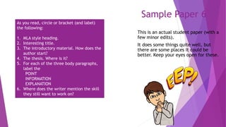 Sample Paper 6
This is an actual student paper (with a
few minor edits).
It does some things quite well, but
there are some places it could be
better. Keep your eyes open for these.
As you read, circle or bracket (and label)
the following:
1. MLA style heading.
2. Interesting title.
3. The introductory material. How does the
author start?
4. The thesis. Where is it?
5. For each of the three body paragraphs,
label the
POINT
INFORMATION
EXPLANATION
6. Where does the writer mention the skill
they still want to work on?
 