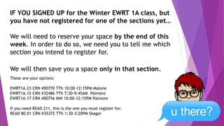 IF YOU SIGNED UP for the Winter EWRT 1A class, but
you have not registered for one of the sections yet…
We will need to reserve your space by the end of this
week. In order to do so, we need you to tell me which
section you intend to register for.
We will then save you a space only in that section.
These are your options:
EWRT1A.23 CRN #00770 TTh 10:00-12:15PM Malone
EWRT1A.12 CRN #32486 TTh 7:30-9:45AM Palmore
EWRT1A.17 CRN #00756 MW 10:00-12:15PM Palmore
If you need READ 211, this is the one you must register for:
READ 80.01 CRN #35372 TTh 1:30-3:20PM Skager
 