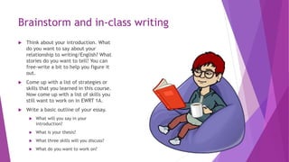 Brainstorm and in-class writing
 Think about your introduction. What
do you want to say about your
relationship to writing/English? What
stories do you want to tell? You can
free-write a bit to help you figure it
out.
 Come up with a list of strategies or
skills that you learned in this course.
Now come up with a list of skills you
still want to work on in EWRT 1A.
 Write a basic outline of your essay.
 What will you say in your
introduction?
 What is your thesis?
 What three skills will you discuss?
 What do you want to work on?
 