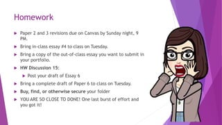 Homework
 Paper 2 and 3 revisions due on Canvas by Sunday night, 9
PM.
 Bring in-class essay #4 to class on Tuesday.
 Bring a copy of the out-of-class essay you want to submit in
your portfolio.
 HW Discussion 15:
 Post your draft of Essay 6
 Bring a complete draft of Paper 6 to class on Tuesday.
 Buy, find, or otherwise secure your folder
 YOU ARE SO CLOSE TO DONE! One last burst of effort and
you got it!
 