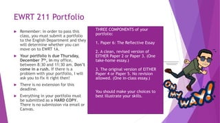 EWRT 211 Portfolio
 Remember: in order to pass this
class, you must submit a portfolio
to the English Department and they
will determine whether you can
move on to EWRT 1A.
 Your portfolio is due Thursday,
December 7th, in my office,
between 8:30 and 11:30 am. Don’t
come in a rush. If there is a
problem with your portfolio, I will
ask you to fix it right then!
 There is no extension for this
deadline.
 Everything in your portfolio must
be submitted as a HARD COPY.
There is no submission via email or
Canvas.
 THREE COMPONENTS of your
portfolio:
1. Paper 6: The Reflective Essay
2. A clean, revised version of
EITHER Paper 2 or Paper 3. (One
take-home essay.)
3. The original version of EITHER
Paper 4 or Paper 5. No revision
allowed. (One in-class essay.)
 You should make your choices to
best illustrate your skills.
 