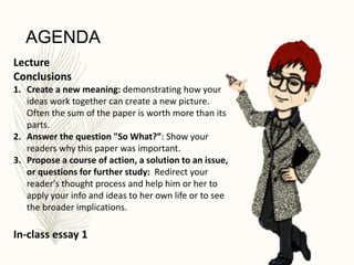 AGENDA
Lecture
Conclusions
1. Create a new meaning: demonstrating how your
ideas work together can create a new picture.
Often the sum of the paper is worth more than its
parts.
2. Answer the question "So What?”: Show your
readers why this paper was important.
3. Propose a course of action, a solution to an issue,
or questions for further study: Redirect your
reader's thought process and help him or her to
apply your info and ideas to her own life or to see
the broader implications.
In-class essay 1
 