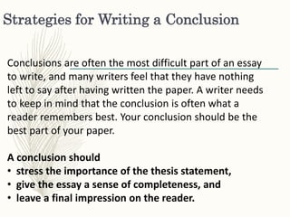 Strategies for Writing a Conclusion
Conclusions are often the most difficult part of an essay
to write, and many writers feel that they have nothing
left to say after having written the paper. A writer needs
to keep in mind that the conclusion is often what a
reader remembers best. Your conclusion should be the
best part of your paper.
A conclusion should
• stress the importance of the thesis statement,
• give the essay a sense of completeness, and
• leave a final impression on the reader.
 