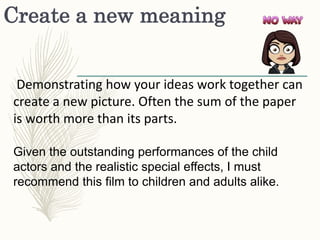 Create a new meaning
Demonstrating how your ideas work together can
create a new picture. Often the sum of the paper
is worth more than its parts.
Given the outstanding performances of the child
actors and the realistic special effects, I must
recommend this film to children and adults alike.
 