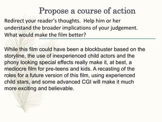 Propose a course of action
Redirect your reader's thoughts. Help him or her
understand the broader implications of your judgement.
What would make the film better?
While this film could have been a blockbuster based on the
storyline, the use of inexperienced child actors and the
phony looking special effects really make it, at best, a
mediocre film for pre-teens and kids. A recasting of the
roles for a future version of this film, using experienced
child stars, and some advanced CGI will make it much
more exciting and believable.
 