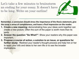 Let’s take a few minutes to brainstorm
an ending for your essay. It doesn’t have
to be long. Write on your outline!
Remember, a conclusion should stress the importance of the thesis statement, give
the essay a sense of completeness, and leave a final impression on the reader.
1. Create a new meaning: demonstrating how your ideas work together can
create a new picture. Often the sum of the paper is worth more than its
parts.
2. Answer the question "So What?”: Show your readers why this paper was
important.
3. Propose a course of action, a solution to an issue, or questions for
further study: Redirect your reader's thought process and help him or her
to apply your info and ideas to her own life or to see the broader
implications.
 