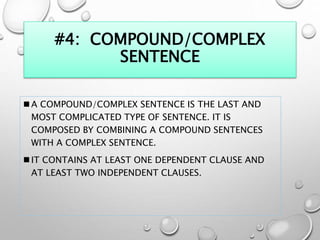 #4: COMPOUND/COMPLEX
SENTENCE
 A COMPOUND/COMPLEX SENTENCE IS THE LAST AND
MOST COMPLICATED TYPE OF SENTENCE. IT IS
COMPOSED BY COMBINING A COMPOUND SENTENCES
WITH A COMPLEX SENTENCE.
 IT CONTAINS AT LEAST ONE DEPENDENT CLAUSE AND
AT LEAST TWO INDEPENDENT CLAUSES.
 