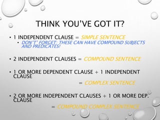 THINK YOU’VE GOT IT?
• 1 INDEPENDENT CLAUSE = SIMPLE SENTENCE
• DON’T’ FORGET: THESE CAN HAVE COMPOUND SUBJECTS
AND PREDICATES!
• 2 INDEPENDENT CLAUSES = COMPOUND SENTENCE
• 1 OR MORE DEPENDENT CLAUSE + 1 INDEPENDENT
CLAUSE
= COMPLEX SENTENCE
• 2 OR MORE INDEPENDENT CLAUSES + 1 OR MORE DEP.
CLAUSE
= COMPOUND COMPLEX SENTENCE
 