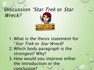 Discussion “Star Trek or Star
Wreck?
1. What is the thesis statement for
“Star Trek or Star Wreck?
2. Which body paragraph is the
strongest? Why?
3. How would you improve either
the introduction or the
conclusion?
 