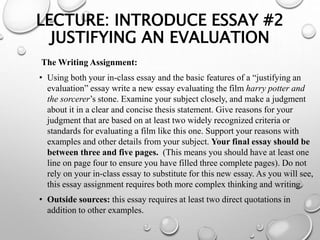 LECTURE: INTRODUCE ESSAY #2
JUSTIFYING AN EVALUATION
The Writing Assignment:
• Using both your in-class essay and the basic features of a “justifying an
evaluation” essay write a new essay evaluating the film harry potter and
the sorcerer’s stone. Examine your subject closely, and make a judgment
about it in a clear and concise thesis statement. Give reasons for your
judgment that are based on at least two widely recognized criteria or
standards for evaluating a film like this one. Support your reasons with
examples and other details from your subject. Your final essay should be
between three and five pages. (This means you should have at least one
line on page four to ensure you have filled three complete pages). Do not
rely on your in-class essay to substitute for this new essay. As you will see,
this essay assignment requires both more complex thinking and writing.
• Outside sources: this essay requires at least two direct quotations in
addition to other examples.
 