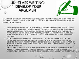 IN-CLASS WRITING:
DEVELOP YOUR
ARGUMENT
• ESTABLISH THE CRITERIA UPON WHICH YOU WILL JUDGE THE FILM. CHOOSE AT LEAST FOUR, BUT
YOU MIGHT EXPLORE SEVERAL MORE TO MAKE SURE YOU HAVE CHOSEN THE BEST OPTIONS TO
SUPPORT YOUR OPINION.
• STORY: DOES THE MOVIE HAVE A PLOT THAT TELLS BOTH AN INTRIGUING AND UNUSUAL STORY?
DOES THE PLOT MAKE SENSE? IS THE STORY LINE LOGICAL? IS THE NARRATIVE ARC WELL SHAPED
AND STAY FOCUSED ON THE CLIMAX? OR IS IT DRAWN OUT AND BORING WITH TIME-KILLING
POINTLESSNESS? ARE THE CHARACTER’S ACTIONS JUSTIFIED? ARE THEIR MOTIVES REASONABLE?
DO CHARACTERS BEHAVE WITH CONSISTENCY? OR DO SOME WORDS, THOUGHTS, OR ACTIONS
RING FALSE?
• ACTING: DO THE ACTORS CONVINCE THE AUDIENCE THEY ARE THE CHARACTERS THEY ARE
PORTRAYING. DO THEY MEET THE EXPECTATIONS DICTATED BY THE PLOT AND OTHER STORY
ELEMENTS? IF NOT, IS IT THEIR OWN ACTING DEFICIENCIES THAT HOLD THEM BACK? OR ARE THEY
HAMPERED BY A POOR SCRIPT? WHAT COULD THE ACTORS HAVE DONE DIFFERENTLY TO MAKE THE
MOVIE WORK BETTER?
• SPECIAL EFFECTS: DO FILM VISUALS MAINTAIN A PROFESSIONAL QUALITY AND STIMULATE THE
AUDIENCE? OR ARE THEY PHONY LOOKING AND UNBELIEVABLE? ARE SPECIAL EFFECTS USED
APPROPRIATELY? DO THEY COMPLIMENT THE EMOTIONS OF A SCENE AND SUPPORT THE SETTING?
 