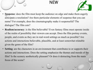 NEW
• Suspense: does the film must keep the audience on edge and make them eagerly
anticipate a resolution? Are there particular elements of suspense that you can
name? For example, does the cinematography make it suspenseful? The
dialogue? The film cuts?
• Realism/accuracy: is the film believable? Even fantasy films must operate inside
of the realm of possibility that viewers can accept. Does the film portray events,
people, and events as they are in real-word settings as much as possible? Are
actions and interactions believable, plausible, and at least somewhat relatable
given the genre of the film?
• Setting: are the characters in an environment that contributes to or supports their
actions and interactions. Does the setting emphasize the themes and moods of the
film? Is the scenery aesthetically pleasant? Or does it detracting from the main
focus of the scene?
 