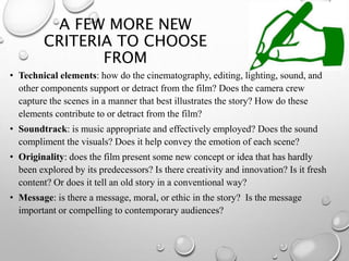 A FEW MORE NEW
CRITERIA TO CHOOSE
FROM
• Technical elements: how do the cinematography, editing, lighting, sound, and
other components support or detract from the film? Does the camera crew
capture the scenes in a manner that best illustrates the story? How do these
elements contribute to or detract from the film?
• Soundtrack: is music appropriate and effectively employed? Does the sound
compliment the visuals? Does it help convey the emotion of each scene?
• Originality: does the film present some new concept or idea that has hardly
been explored by its predecessors? Is there creativity and innovation? Is it fresh
content? Or does it tell an old story in a conventional way?
• Message: is there a message, moral, or ethic in the story? Is the message
important or compelling to contemporary audiences?
 