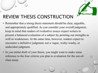REVIEW THESIS CONSTRUCTION
• Remember that a strong thesis statement should be clear, arguable,
and appropriately qualified. As you consider your overall judgment,
keep in mind that readers of evaluative essays expect writers to
present a balanced evaluation of a subject by pointing out strengths as
well as weaknesses. At the same time, however, readers expect to
encounter a definitive judgment, not a vague, wishy-washy, or
undecided judgment.
• In you initial draft of your thesis, you might want to make some
reference to the four criteria you plan to evaluation for the out-of-
class essay.
 