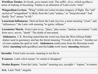 Petrificus Totalus: In Greek, petra means rock. The suffix –ficus, which ascribes a
sense of making or becoming. Totalus is an alteration of Latin totalis ‘total.”
Wingardium Leviosa: "Wing" (while not Latin) invokes imagery of flight. The "ard"
section of "wingardium" is likely from the Latin "arduus," or "steep/elevated." And
finally "levi" means "to lift."
Lacarnum Inflamarae: Derived from the Latin lacerna, a noun meaning "cloak,” and
"inflammare,” the Latin verb meaning "to ignite, inflame.”
Locomotor Mortis: From Latin locus, "place," plus motus, "motion, movement." Latin
from mors, mortis, "death." The death of movement.
Alohomora: J. K. Rowling stated that the word was from the West African Sidiki
dialect used in geomancy and has the literal meaning "Friendly to thieves." Another set
of roots explain the spell as well: Alohomora could come from the Hawaiian word
'aloha' (meaning hello/goodbye) and the Latin word 'mora' (meaning obstacle)
Incendio: From Latin incendo, meaning to set fire to
Evanesco: Latin which means “to vanish or disappear”
Oculus Reparo: From the Latin, “oculus” meaning eye, eyesight + “reparo,” to restore
Avis: Latin "bird," singular.
 