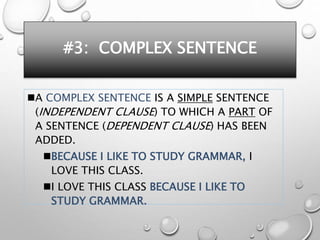 #3: COMPLEX SENTENCE
A COMPLEX SENTENCE IS A SIMPLE SENTENCE
(INDEPENDENT CLAUSE) TO WHICH A PART OF
A SENTENCE (DEPENDENT CLAUSE) HAS BEEN
ADDED.
BECAUSE I LIKE TO STUDY GRAMMAR, I
LOVE THIS CLASS.
I LOVE THIS CLASS BECAUSE I LIKE TO
STUDY GRAMMAR.
 