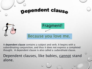 A dependent clause contains a subject and verb. It begins with a
subordinating conjunction, and thus it does not express a completed
thought. A dependent clause is also called a subordinate clause.
Dependent clauses, like babies, cannot stand
alone.
Because you love me.
Fragment!
 