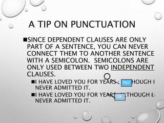 A TIP ON PUNCTUATION
SINCE DEPENDENT CLAUSES ARE ONLY
PART OF A SENTENCE, YOU CAN NEVER
CONNECT THEM TO ANOTHER SENTENCE
WITH A SEMICOLON. SEMICOLONS ARE
ONLY USED BETWEEN TWO INDEPENDENT
CLAUSES.
I HAVE LOVED YOU FOR YEARS ; ALTHOUGH I
NEVER ADMITTED IT.
I HAVE LOVED YOU FOR YEARS, ALTHOUGH I
NEVER ADMITTED IT.
OK
No!
 