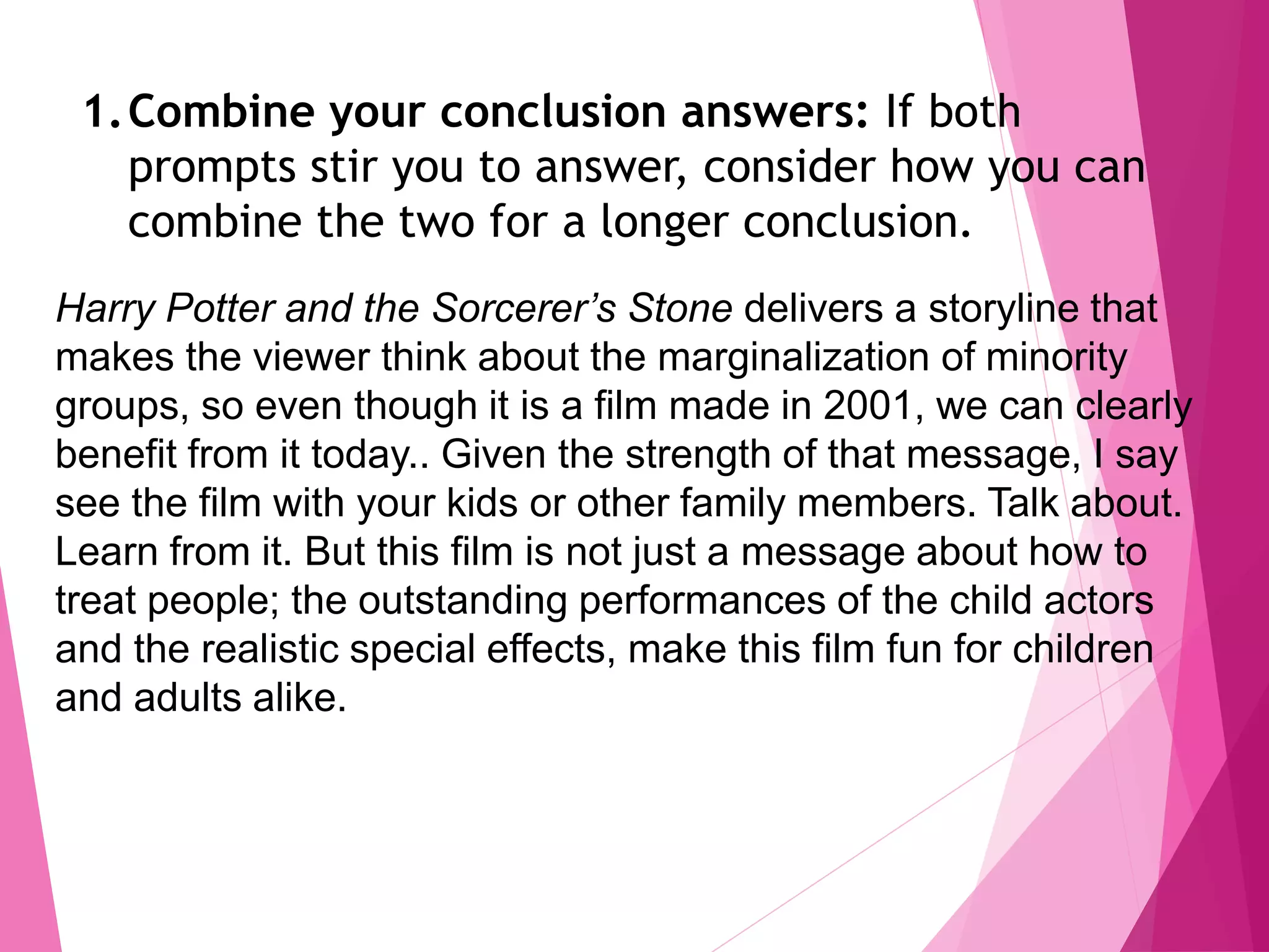 1.Combine your conclusion answers: If both
prompts stir you to answer, consider how you can
combine the two for a longer conclusion.
Harry Potter and the Sorcerer’s Stone delivers a storyline that
makes the viewer think about the marginalization of minority
groups, so even though it is a film made in 2001, we can clearly
benefit from it today.. Given the strength of that message, I say
see the film with your kids or other family members. Talk about.
Learn from it. But this film is not just a message about how to
treat people; the outstanding performances of the child actors
and the realistic special effects, make this film fun for children
and adults alike.
 