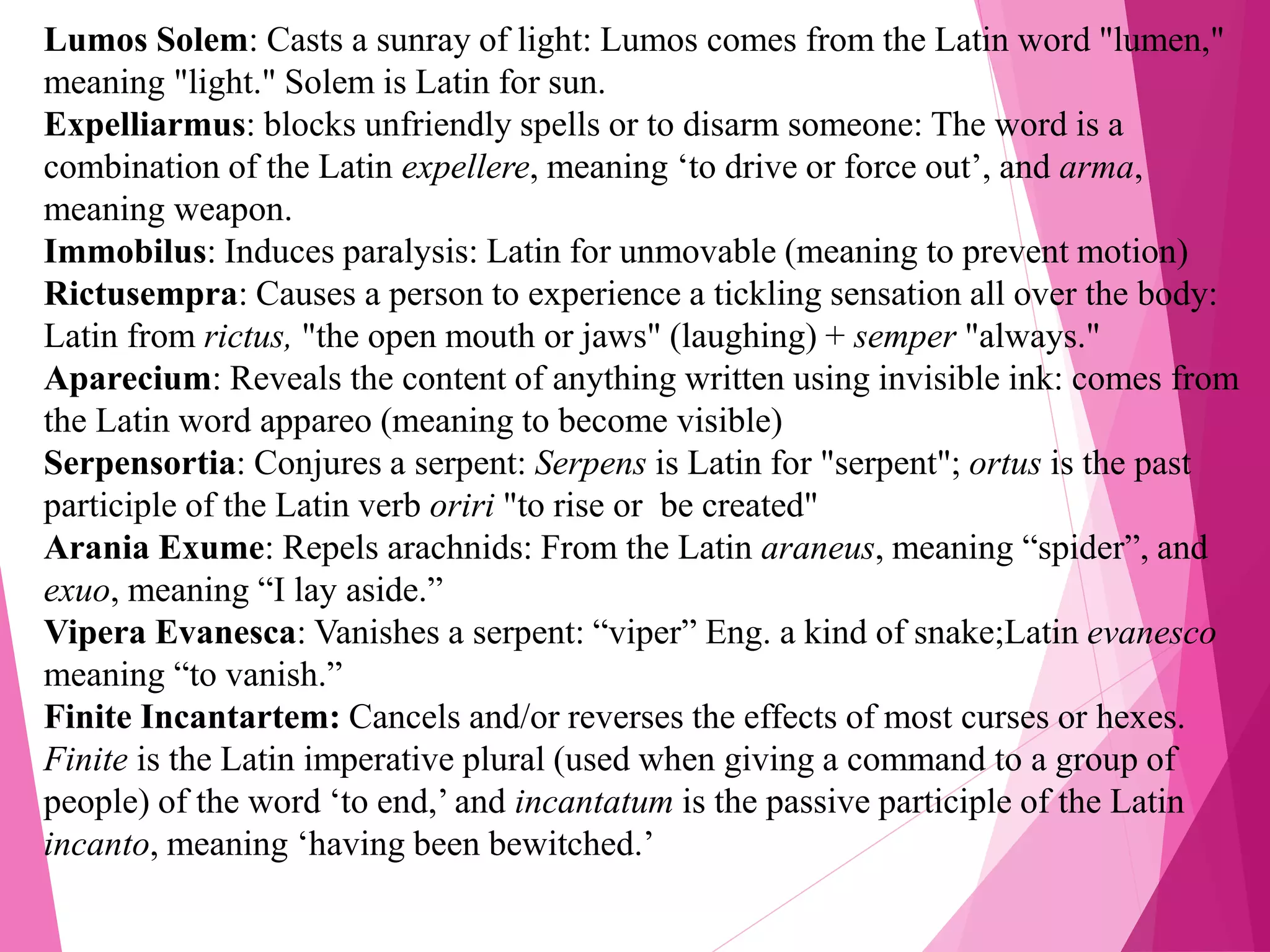 Lumos Solem: Casts a sunray of light: Lumos comes from the Latin word "lumen,"
meaning "light." Solem is Latin for sun.
Expelliarmus: blocks unfriendly spells or to disarm someone: The word is a
combination of the Latin expellere, meaning ‘to drive or force out’, and arma,
meaning weapon.
Immobilus: Induces paralysis: Latin for unmovable (meaning to prevent motion)
Rictusempra: Causes a person to experience a tickling sensation all over the body:
Latin from rictus, "the open mouth or jaws" (laughing) + semper "always."
Aparecium: Reveals the content of anything written using invisible ink: comes from
the Latin word appareo (meaning to become visible)
Serpensortia: Conjures a serpent: Serpens is Latin for "serpent"; ortus is the past
participle of the Latin verb oriri "to rise or be created"
Arania Exume: Repels arachnids: From the Latin araneus, meaning “spider”, and
exuo, meaning “I lay aside.”
Vipera Evanesca: Vanishes a serpent: “viper” Eng. a kind of snake;Latin evanesco
meaning “to vanish.”
Finite Incantartem: Cancels and/or reverses the effects of most curses or hexes.
Finite is the Latin imperative plural (used when giving a command to a group of
people) of the word ‘to end,’ and incantatum is the passive participle of the Latin
incanto, meaning ‘having been bewitched.’
 