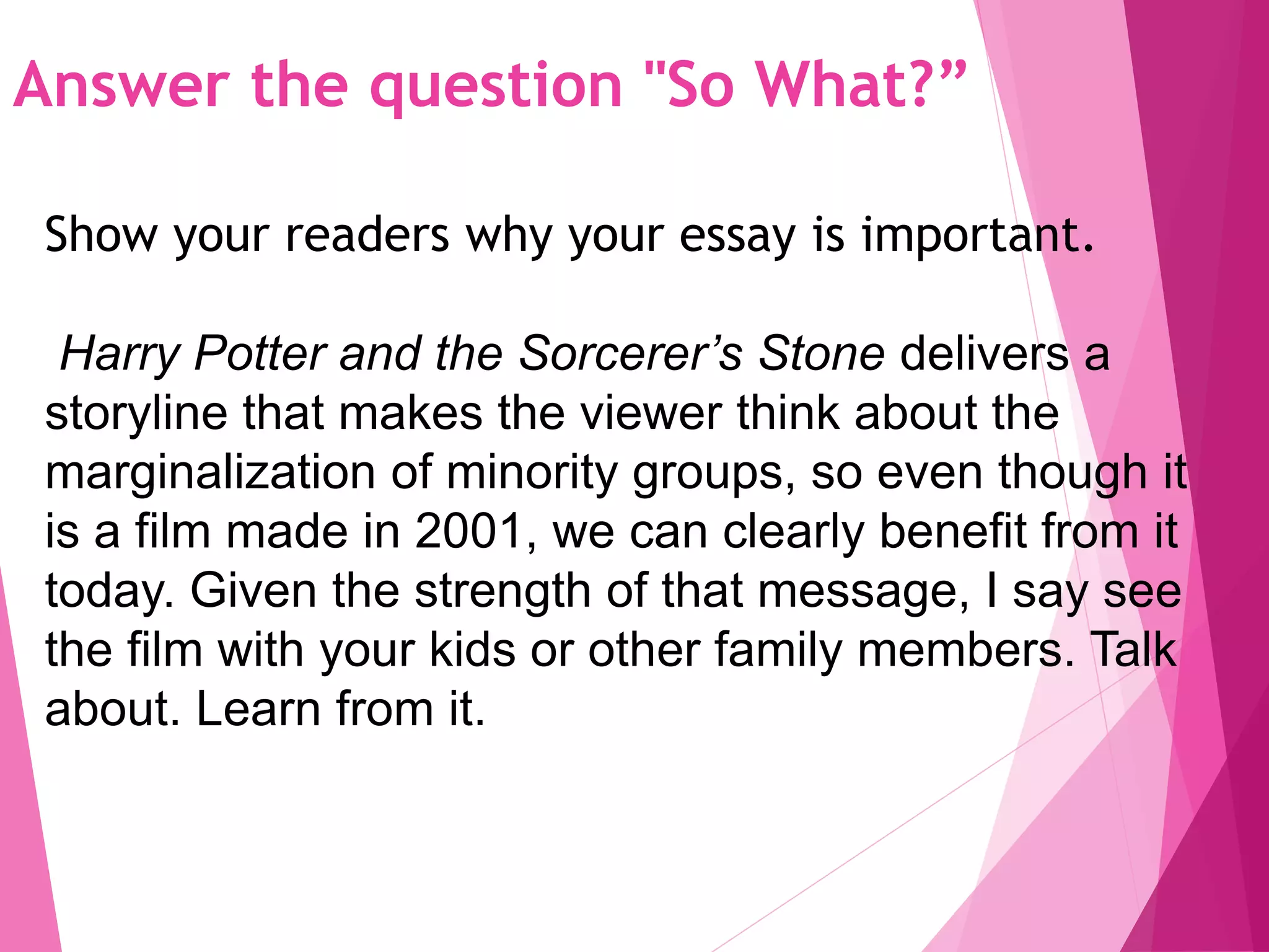Answer the question "So What?”
Show your readers why your essay is important.
Harry Potter and the Sorcerer’s Stone delivers a
storyline that makes the viewer think about the
marginalization of minority groups, so even though it
is a film made in 2001, we can clearly benefit from it
today. Given the strength of that message, I say see
the film with your kids or other family members. Talk
about. Learn from it.
 