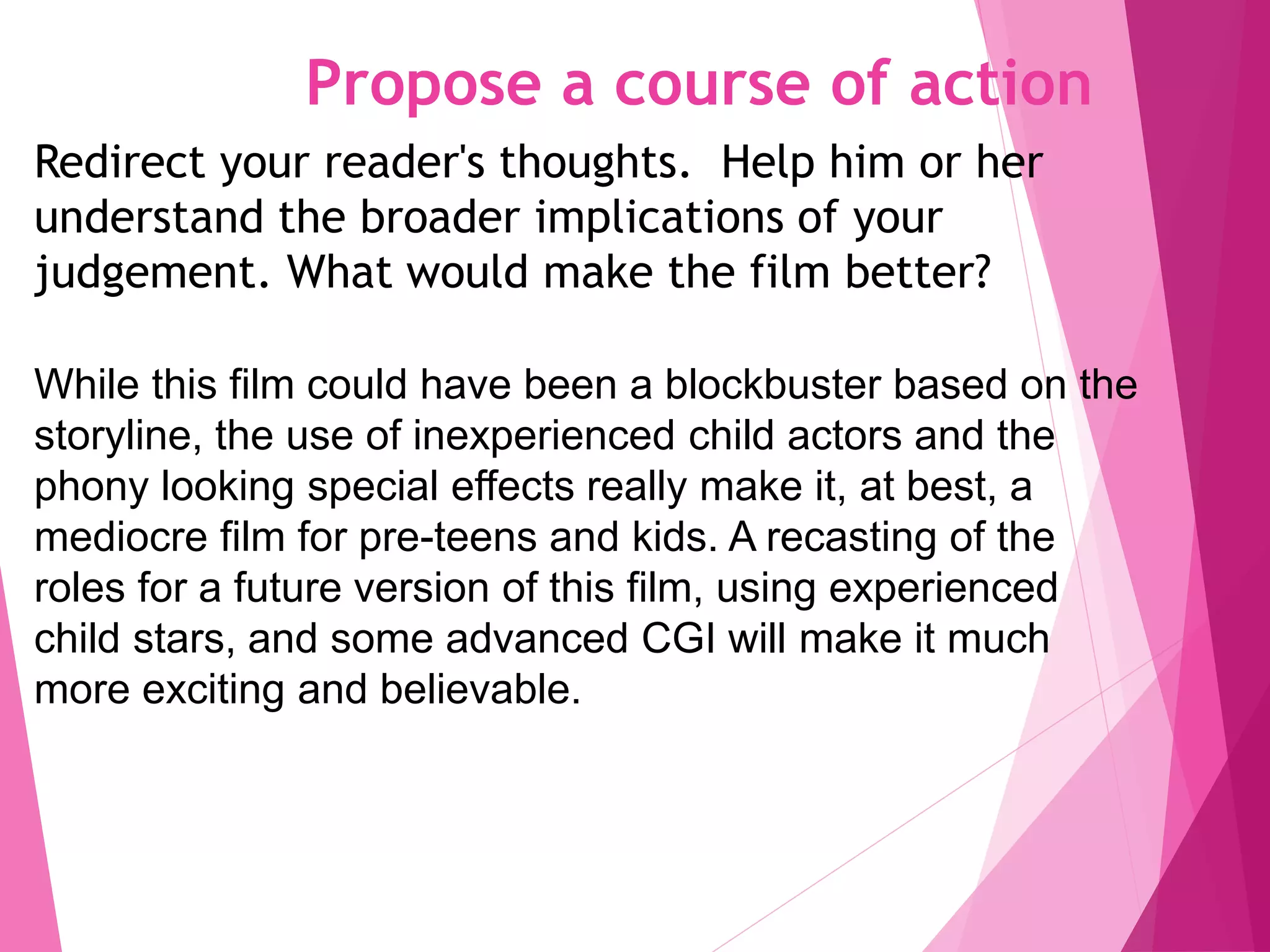 Propose a course of action
Redirect your reader's thoughts. Help him or her
understand the broader implications of your
judgement. What would make the film better?
While this film could have been a blockbuster based on the
storyline, the use of inexperienced child actors and the
phony looking special effects really make it, at best, a
mediocre film for pre-teens and kids. A recasting of the
roles for a future version of this film, using experienced
child stars, and some advanced CGI will make it much
more exciting and believable.
 