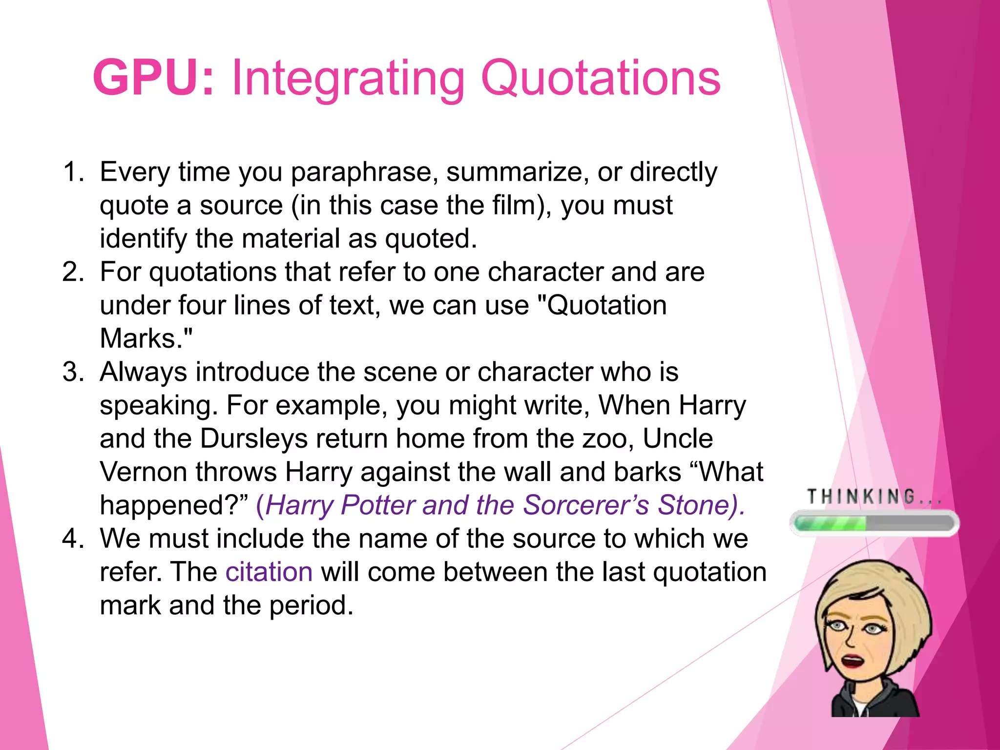 GPU: Integrating Quotations
1. Every time you paraphrase, summarize, or directly
quote a source (in this case the film), you must
identify the material as quoted.
2. For quotations that refer to one character and are
under four lines of text, we can use "Quotation
Marks."
3. Always introduce the scene or character who is
speaking. For example, you might write, When Harry
and the Dursleys return home from the zoo, Uncle
Vernon throws Harry against the wall and barks “What
happened?” (Harry Potter and the Sorcerer’s Stone).
4. We must include the name of the source to which we
refer. The citation will come between the last quotation
mark and the period.
 
