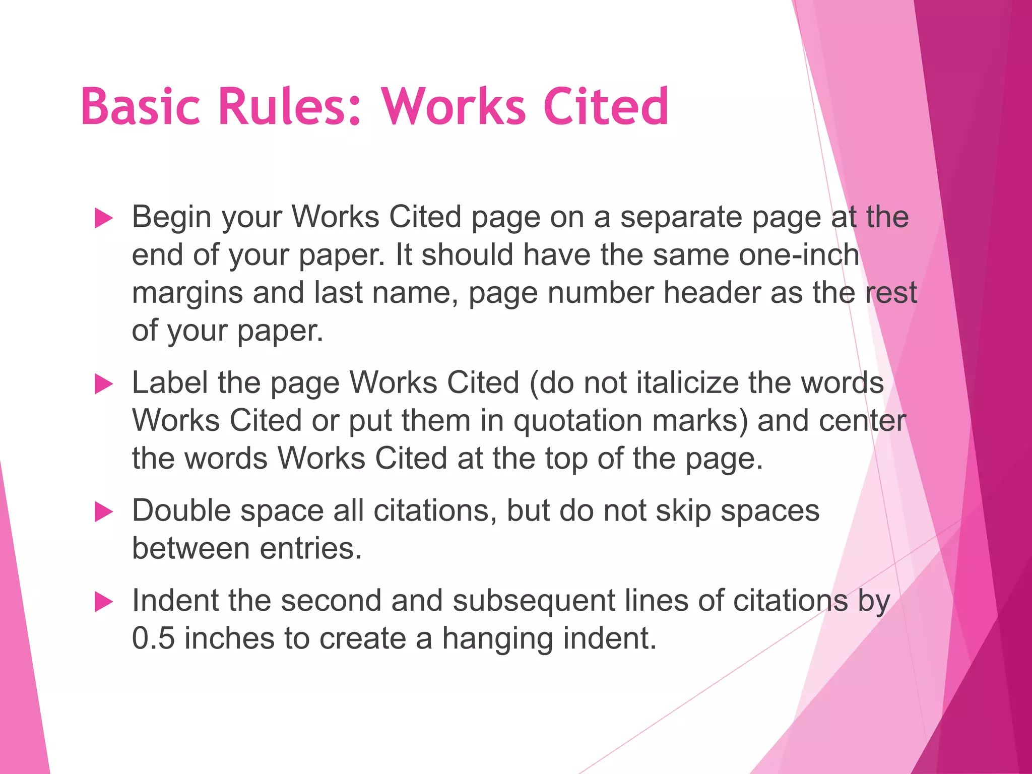 Basic Rules: Works Cited
 Begin your Works Cited page on a separate page at the
end of your paper. It should have the same one-inch
margins and last name, page number header as the rest
of your paper.
 Label the page Works Cited (do not italicize the words
Works Cited or put them in quotation marks) and center
the words Works Cited at the top of the page.
 Double space all citations, but do not skip spaces
between entries.
 Indent the second and subsequent lines of citations by
0.5 inches to create a hanging indent.
 