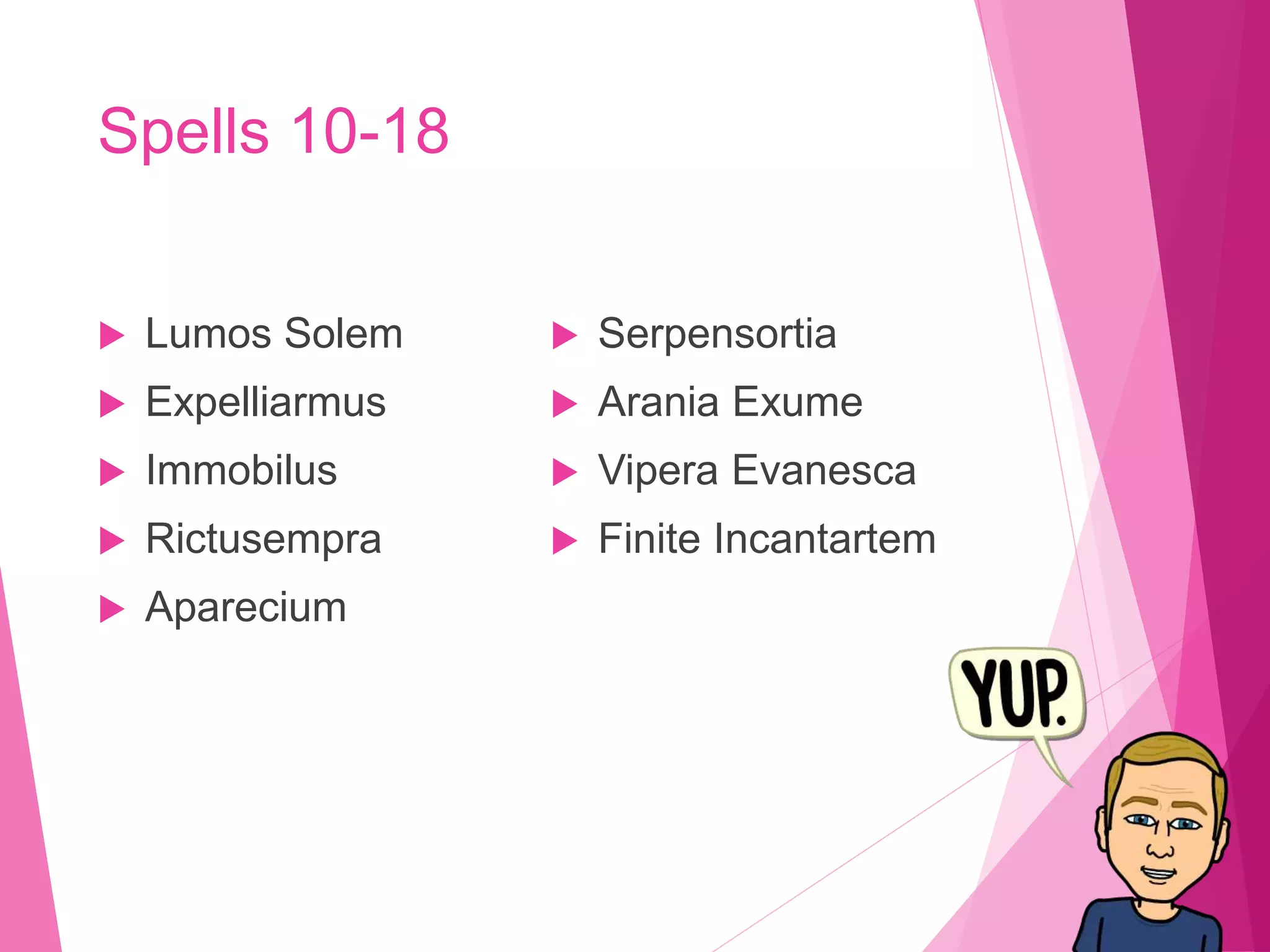 Spells 10-18
 Lumos Solem
 Expelliarmus
 Immobilus
 Rictusempra
 Aparecium
 Serpensortia
 Arania Exume
 Vipera Evanesca
 Finite Incantartem
 